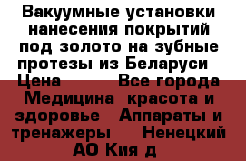 Вакуумные установки нанесения покрытий под золото на зубные протезы из Беларуси › Цена ­ 100 - Все города Медицина, красота и здоровье » Аппараты и тренажеры   . Ненецкий АО,Кия д.